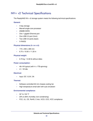 Page 35Defaults and Technical Specifications
35 ReadyNAS Duo v2 and NV+ v2
NV+ v2 Technical Specifications
The ReadyNAS NV+ v2 storage system meets the following technical specifications:
General:
•     4-bay storage 
•     Marvell single-core processor
•     256MB DDR3 
•     One 1-gigabit Ethernet port
•     One USB 2.0 port (front)
•     Two USB 3.0 ports (back)
•     X-RAID2 
Physical dimensions (h x w x d):
•     170 x 250 x 285 mm 
•     6.70 x 10.00 x 11.20 in
Physical weight:
•     6.70 kg / 14.90 lb...