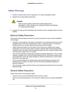 Page 36Defaults and Technical Specifications
36 ReadyNAS Duo v2 and NV+ v2
Safety Warnings
1. Install the socket outlet near the equipment in an easily accessible location. 
2. Observe the on-board battery precautions.
DANGER:
RISK OF EXPLOSION IF BATTERY IS REPLACED BY AN 
INCORRECT TYPE. DISPOSE OF USED BATTERIES ACCORDING 
TO THEIR INSTRUCTIONS.
3. Connect the units and their associated LAN connections only to equipment within the same 
building.
Electrical Safety Precautions
Follow basic electrical safety...