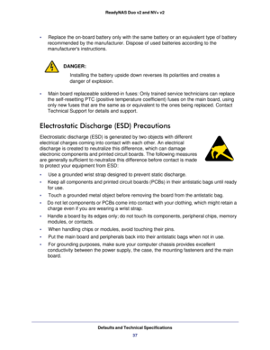 Page 37Defaults and Technical Specifications37
ReadyNAS Duo v2 and NV+ v2
•     
Replace the on-board battery only with the same battery or an equivalent\
 type of battery 
recommended by the manufacturer. Dispose of used batteries according to \
the 
manufacturers instructions.
DANGER:
Installing the battery upside down reverses its polarities and creates a\
 
danger of explosion. 
•     Main board replaceable soldered-in fuses: Only trained service technicia\
ns can replace  the self-resetting PTC (positive...