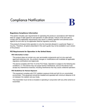 Page 3838
B
B.   Compliance Notification
Regulatory Compliance Information
This section includes user requirements for operating this product in accordance with National 
laws for usage of radio spectrum and operation of radio devices. Failure of the end-user to 
comply with the applicable requirements may result in unlawful operation and adverse action 
against the end-user by the applicable National regulatory authority.
This products firmware limits operation to only the channels allowed in a particular...