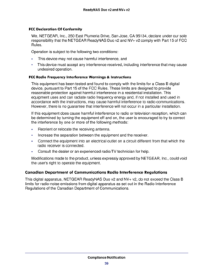 Page 39Compliance Notification
39 ReadyNAS Duo v2 and NV+ v2
FCC Declaration Of Conformity
We, NETGEAR, Inc., 350 East Plumeria Drive, San Jose, CA 95134, declare under our sole 
responsibility that the NETGEAR ReadyNAS Duo v2 and NV+ v2 comply with Part 15 of FCC 
Rules. 
Operation is subject to the following two conditions:
•     This device may not cause harmful interference, and
•     This device must accept any interference received, including interference that may cause 
undesired operation.
FCC Radio...