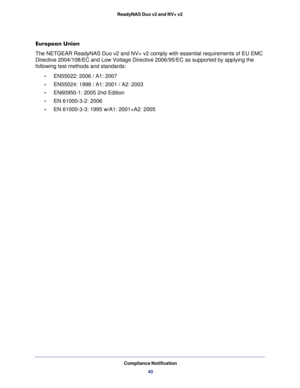 Page 40Compliance Notification
40 ReadyNAS Duo v2 and NV+ v2
European Union
The NETGEAR ReadyNAS Duo v2 and NV+ v2 comply with essential requirements of EU EMC 
Directive 2004/108/EC and Low Voltage Directive 2006/95/EC as supported by applying the 
following test methods and standards:
•     EN55022: 2006 / A1: 2007
•     EN55024: 1998 / A1: 2001 / A2: 2003
•     EN60950-1: 2005 2nd Edition
•     EN 61000-3-2: 2006
•     EN 61000-3-3: 1995 w/A1: 2001+A2: 2005 