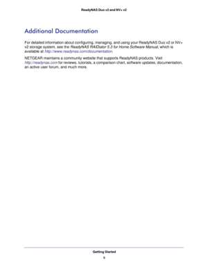Page 6Getting Started
6 ReadyNAS Duo v2 and NV+ v2 
Additional Documentation
For detailed information about configuring, managing, and using your ReadyNAS Duo v2 or NV+ 
v2 storage system, see the ReadyNAS RAIDiator 5.3 for Home Software Manual, which is 
available at 
http://www.readynas.com/documentation.
NETGEAR maintains a community website that supports ReadyNAS products. Visit 
http://readynas.com for reviews, tutorials, a comparison chart, software updates, documentation, 
an active user forum, and much...
