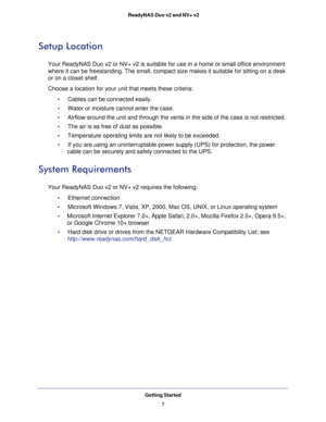 Page 7Getting Started
7  ReadyNAS Duo v2 and NV+ v2
Setup Location
Your ReadyNAS Duo v2 or NV+ v2 is suitable for use in a home or small office environment 
where it can be freestanding. The small, compact size makes it suitable for sitting on a desk 
or on a closet shelf.
Choose a location for your unit that meets these criteria:
•     Cables can be connected easily.
•     Water or moisture cannot enter the case. 
•     Airflow around the unit and through the vents in the side of the case is not restricted....