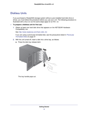 Page 8Getting Started8
ReadyNAS Duo v2 and NV+ v2 
Diskless Units
If you purchased a ReadyNAS storage system without a pre-installed hard \
disk drive or 
drives, you must follow this procedure before you use your unit. The fol\
lowing procedure is 
illustrated with a Duo v2, but the same steps apply for an NV+ v2.
To prepare a diskless unit for first use:
1. 
Obtain at least one hard disk drive that appears on the NETGEAR Hardware\
 
Compatibility List.
See http://www.readynas.com/hard_disk_hcl .
If you are...