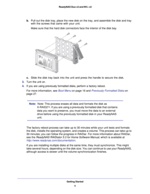Page 9Getting Started9
 ReadyNAS Duo v2 and NV+ v2
b. 
Pull out the disk tray, place the new disk on the tray, and assemble the\
 disk and tray 
with the screws that came with your unit. 
Make sure that the hard disk connectors face the interior of the disk ba\
y. 
c.  Slide the disk tray back into the unit and press the handle to secure th\
e disk.
3.  Turn the unit on.
4.  If you are using previously formatted disks, perform a factory reboot.
For more information, see Boot Menu on page  16 and Previously...