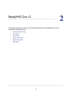 Page 1010
2
2.   ReadyNAS Duo v2
This chapter provides an overview of the physical features of the ReadyNAS Duo v2 and 
includes the following sections:
•     Front and Side Panels 
•     Drive Bays 
•     Rear Panel 
•     Status Information 
•     System Shutdown 
•     Boot Menu  