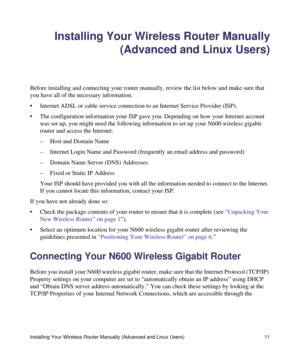 Page 15Installing Your Wireless Router Manually (Advanced and Linux Users) 11
Installing Your Wireless Router Manually
(Advanced and Linux Users)
Before installing and connecting your router manually, review the list below and make sure that 
you have all of the necessary information.
• Internet ADSL or cable service connection to an Internet Service Provider (ISP).
• The configuration information your ISP gave you. Depending on how your Internet account 
was set up, you might need the following information to...