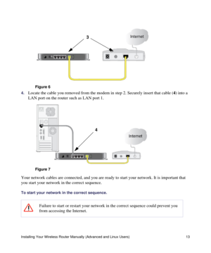 Page 17Installing Your Wireless Router Manually (Advanced and Linux Users) 13
4.Locate the cable you removed from the modem in step 2. Securely insert that cable (4) into a 
LAN port on the router such as LAN port 1.
Your network cables are connected, and you are ready to start your network. It is important that 
you start your network in the correct sequence.
To start your network in the correct sequence.
 
Figure 6
Figure 7
Failure to start or restart your network in the correct sequence could prevent you...