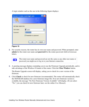 Page 20Installing Your Wireless Router Manually (Advanced and Linux Users) 16
A login window such as the one in the following figure displays:
2.For security reasons, the router has its own user name and password. When prompted, enter 
admin for the router user name and password for the router password, both in lowercase 
letters. 
3.A greeting message displays reminding you to use the Firmware Upgrade periodically, and to 
take advantage of the Wireless-N feature of the router. Click the Close Window button....