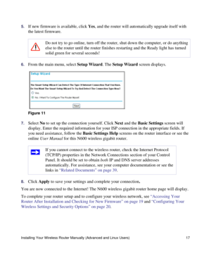 Page 21Installing Your Wireless Router Manually (Advanced and Linux Users) 17
5.If new firmware is available, click Yes, and the router will automatically upgrade itself with 
the latest firmware.
6.From the main menu, select Setup Wizard. The Setup Wizard screen displays.
7.Select No to set up the connection yourself. Click Next and the Basic Settings screen will 
display. Enter the required information for your ISP connection in the appropriate fields. If 
you need assistance, follow the Basic Settings Help...