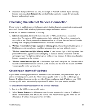 Page 34Troubleshooting30
• Make sure that your browser has Java, JavaScript, or ActiveX enabled. If you are using 
Internet Explorer, click Refresh to be sure that the Java applet is loaded. Try closing the 
browser and starting it again.
Checking the Internet Service Connection
If your router is unable to access the Internet, check that the Internet connection is working, and 
then check that the N600 wireless gigabit router can get an Internet address. 
Check that the Internet connection is working:...