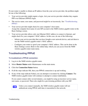 Page 35Troubleshooting31
If your router is unable to obtain an IP address from the your service provider, the problem might 
be one of the following:
• Your service provider might require a login. Ask your service provider whether they require 
PPP over Ethernet (PPPoE) login.
• The service name, user name, and password might be set incorrectly. See “Troubleshooting 
PPPoE”.
• Your service provider might check for your computer’s host name.
Assign the computer host name of your ISP account to the N600 wireless...