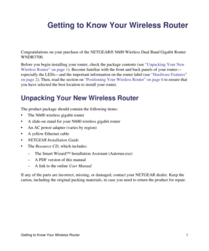 Page 5Getting to Know Your Wireless Router 1
Getting to Know Your Wireless Router
Congratulations on your purchase of the NETGEAR® N600 Wireless Dual Band Gigabit Router 
WNDR3700.
Before you begin installing your router, check the package contents (see “Unpacking Your New 
Wireless Router” on page 1). Become familiar with the front and back panels of your router—
especially the LEDs—and the important information on the router label (see “Hardware Features” 
on page 2). Then, read the section on “Positioning...
