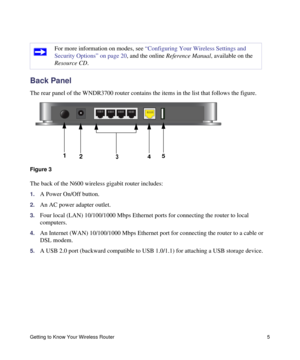 Page 9Getting to Know Your Wireless Router 5
Back Panel
The rear panel of the WNDR3700 router contains the items in the list that follows the figure.
The back of the N600 wireless gigabit router includes:
1.A Power On/Off button.
2.An AC power adapter outlet.
3.Four local (LAN) 10/100/1000 Mbps Ethernet ports for connecting the router to local 
computers.
4.An Internet (WAN) 10/100/1000 Mbps Ethernet port for connecting the router to a cable or 
DSL modem.
5.A USB 2.0 port (backward compatible to USB 1.0/1.1)...