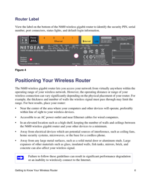 Page 10Getting to Know Your Wireless Router 6
Router Label
View the label on the bottom of the N600 wireless gigabit router to identify the security PIN, serial 
number, port connectors, status lights, and default login information.
Positioning Your Wireless Router
The N600 wireless gigabit router lets you access your network from virtually anywhere within the 
operating range of your wireless network. However, the operating distance or range of your 
wireless connection can vary significantly depending on the...