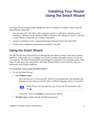 Page 12Installing Your Router Using the Smart Wizard 8
Installing Your Router
Using the Smart Wizard
The Smart Wizard setup procedure should take about 15 minutes to complete. Before using the 
Smart Wizard, ensure that:
• You are using a PC with either a Mac operating systems or a Windows operating system 
(Windows 7, Windows Vista, Windows 2000, or Windows XP with Service Pack 2), and with 
a wired Ethernet connection, not a wireless connection.
• You have an Internet service connection through an Internet...