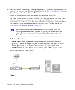 Page 13Installing Your Router Using the Smart Wizard 9
2.When the Smart Wizard prompts you about updates, click Yes to check for updates for your 
router, or No, to update later (for more information, see “Setting Up Your Router for Internet 
Access” on page 17, or the online User Manual).
3.Follow the remaining instructions and prompts to complete the installation.
The Smart Wizard guides you through installing your router, connecting your router to the 
Internet, configuring your wireless network settings,...