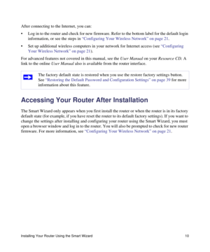 Page 14Installing Your Router Using the Smart Wizard 10
After connecting to the Internet, you can:
• Log in to the router and check for new firmware. Refer to the bottom label for the default login 
information, or see the steps in “Configuring Your Wireless Network” on page 21.
• Set up additional wireless computers in your network for Internet access (see “Configuring 
Your Wireless Network” on page 21).
For advanced features not covered in this manual, see the User Manual on your Resource CD. A 
link to the...