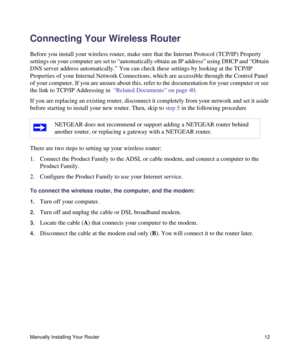 Page 16Manually Installing Your Router12
Connecting Your Wireless Router 
Before you install your wireless router, make sure that the Internet Protocol (TCP/IP) Property 
settings on your computer are set to “automatically obtain an IP address” using DHCP and “Obtain 
DNS server address automatically.” You can check these settings by looking at the TCP/IP 
Properties of your Internal Network Connections, which are accessible through the Control Panel 
of your computer. If you are unsure about this, refer to the...