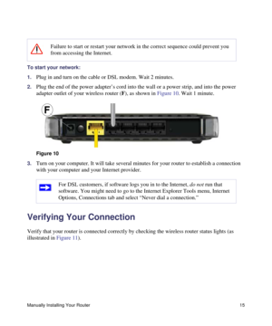 Page 19Manually Installing Your Router15
To start your network:
1.
Plug in and turn on the cable or DSL modem. Wait 2 minutes.
2.Plug the end of the power adapter’s cord into the wall or a power strip, and into the power 
adapter outlet of your wireless router (F), as shown in Figure 10. Wait 1 minute.
3.Turn on your computer. It will take several minutes for your router to establish a connection 
with your computer and your Internet provider. 
Verifying Your Connection
Verify that your router is connected...