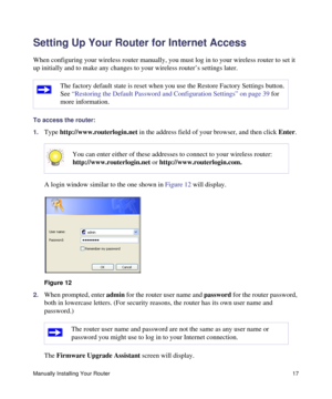 Page 21Manually Installing Your Router17
Setting Up Your Router for Internet Access
When configuring your wireless router manually, you must log in to your wireless router to set it 
up initially and to make any changes to your wireless router’s settings later.
To access the router:
1.
Type http://www.routerlogin.net in the address field of your browser, and then click Enter.
A login window similar to the one shown in Figure 12 will display.
2.When prompted, enter admin for the router user name and password for...