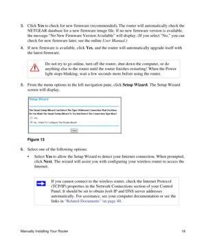 Page 22Manually Installing Your Router18
3.Click Yes to check for new firmware (recommended). The router will automatically check the 
NETGEAR database for a new firmware image file. If no new firmware version is available, 
the message “No New Firmware Version Available” will display. (If you select “No,” you can 
check for new firmware later; see the online User Manual.)
4.If new firmware is available, click Yes, and the router will automatically upgrade itself with 
the latest firmware.
5.From the menu...