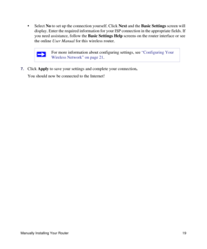 Page 23Manually Installing Your Router19
• Select No to set up the connection yourself. Click Next and the Basic Settings screen will 
display. Enter the required information for your ISP connection in the appropriate fields. If 
you need assistance, follow the Basic Settings Help screens on the router interface or see 
the online User Manual for this wireless router. 
7.Click Apply to save your settings and complete your connection. 
You should now be connected to the Internet! 
For more information about...