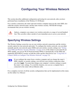 Page 25Configuring Your Wireless Network 21
Configuring Your Wireless Network
This section describes additional configuration and testing for your network, after you have 
performed basic installation of the Wireless-N 150 Router. 
For a wireless connection, the router and each wireless computer must use the same SSID, also 
called the wireless network name, and the same wireless security. NETGEAR strongly 
recommends that you use wireless security. 
Specifying Wireless Settings
The Wireless Settings screen...