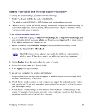 Page 26Configuring Your Wireless Network 22
Setting Your SSID and Wireless Security Manually
To specify the wireless settings, you must know the following:
• SSID. The default SSID for the router is NETGEAR. 
• The wireless mode (802.11g/b or 802.11n) that each wireless adapter supports.
• Wireless security option. NETGEAR strongly recommends that you use wireless security. To 
successfully implement wireless security, check each wireless adapter to determine which 
wireless security option it supports. 
To set...