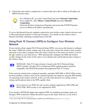 Page 27Configuring Your Wireless Network 23
4.Check that each wireless computer has a wireless link and is able to obtain an IP address by 
DHCP from the router. 
To access the Internet from any computer connected to your wireless router, launch a browser such 
as Microsoft Internet Explorer or Netscape Navigator. You should see the wireless router’s 
Internet LED blink, indicating communication to the ISP.
Using Push N Connect (WPS) to Configure Your Wireless 
Network
If your wireless clients support Wi-Fi...