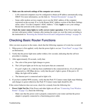 Page 33Troubleshooting29
•Make sure the network settings of the computer are correct. 
– LAN connected computers must be configured to obtain an IP address automatically using 
DHCP. For more information, see the links in  “Related Documents” on page 40.
– Some cable modem services require you to use the MAC address of the computer 
registered on the account. If so, in the Router MAC Address section of the Basic Settings 
menu, select “Use this Computer’s MAC Address.” Click Apply to save your settings....