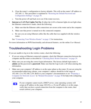 Page 35Troubleshooting31
b. Clear the router’s configuration to factory defaults. This will set the router’s IP address to 
192.168.1.1. This procedure is explained in “Restoring the Default Password and 
Configuration Settings” on page 39.
c. Turn the power off and back on to see if the router recovers.
•Internet or LAN Port Lights Not On. If either the LAN or Internet lights do not light when 
the Ethernet connection is made, check the following:
a. Make sure that the Ethernet cable connections are secure at...