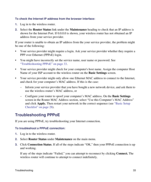 Page 37Troubleshooting33
To check the Internet IP address from the browser interface: 
1.
Log in to the wireless router.
2.Select the Router Status link under the Maintenance heading to check that an IP address is 
shown for the Internet Port. If 0.0.0.0 is shown, your wireless router has not obtained an IP 
address from your service provider.
If your router is unable to obtain an IP address from the your service provider, the problem might 
be one of the following:
• Your service provider might require a...