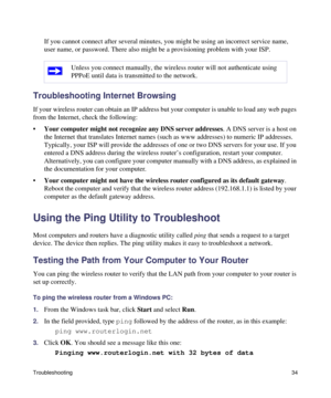 Page 38Troubleshooting34
If you cannot connect after several minutes, you might be using an incorrect service name, 
user name, or password. There also might be a provisioning problem with your ISP.
Troubleshooting Internet Browsing
If your wireless router can obtain an IP address but your computer is unable to load any web pages 
from the Internet, check the following:
•Your computer might not recognize any DNS server addresses. A DNS server is a host on 
the Internet that translates Internet names (such as...