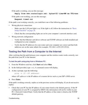 Page 39Troubleshooting35
If the path is working, you see this message:
Reply from www.routerlogin.net: bytes=32 time=NN ms TTL=xxx 
If the path is not working, you see this message:
Request timed out 
If the path is not working correctly, you could have one of the following problems:
• Wrong physical connections
– Make sure the LAN port light is on. If the light is off, follow the instructions in “Basic 
Setup Checklist” on page 28.
– Check that the corresponding lights are on for your computer’s network...