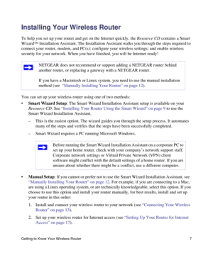 Page 11Getting to Know Your Wireless Router 7
Installing Your Wireless Router
To help you set up your router and get on the Internet quickly, the Resource CD contains a Smart 
Wizard™ Installation Assistant. The Installation Assistant walks you through the steps required to 
connect your router, modem, and PC(s); configure your wireless settings; and enable wireless 
security for your network. When you have finished, you will be Internet ready!
You can set up your wireless router using one of two methods:...