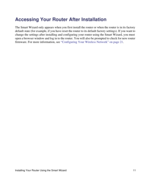 Page 15Installing Your Router Using the Smart Wizard 11
Accessing Your Router After Installation
The Smart Wizard only appears when you first install the router or when the router is in its factory 
default state (for example, if you have reset the router to its default factory settings). If you want to 
change the settings after installing and configuring your router using the Smart Wizard, you must 
open a browser window and log in to the router. You will also be prompted to check for new router 
firmware....