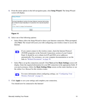 Page 23Manually Installing Your Router19
5.From the menu options in the left navigation pane, click Setup Wizard. The Setup Wizard 
screen will display.
6.Select one of the following options: 
• Select Yes to allow the Setup Wizard to detect your Internet connection. When prompted, 
click Next. The wizard will assist you with configuring your wireless router to access the 
Internet.
• Select No to set up the connection yourself. Click Next and the Basic Settings screen will 
display. Enter the required...