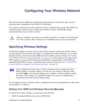 Page 25Configuring Your Wireless Network 21
Configuring Your Wireless Network
This section describes additional configuration and testing for your network, after you have 
performed basic installation of the Wireless-N 300 Router. 
For a wireless connection, the router and each wireless computer must use the same SSID, also 
called the wireless network name, and the same wireless security. NETGEAR strongly 
recommends that you use wireless security. 
Specifying Wireless Settings
The Wireless Settings screen...