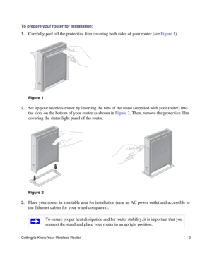Page 6Getting to Know Your Wireless Router 2
To prepare your router for installation:
1.
Carefully peel off the protective film covering both sides of your router (see Figure 1). 
2.Set up your wireless router by inserting the tabs of the stand (supplied with your router) into 
the slots on the bottom of your router as shown in Figure 2. Then, remove the protective film 
covering the status light panel of the router. 
3.Place your router in a suitable area for installation (near an AC power outlet and...