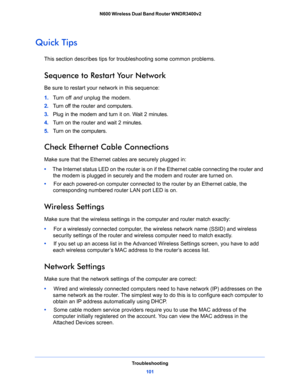 Page 101Troubleshooting
101  N600 Wireless Dual Band Router WNDR3400v2
Quick Tips
This section describes tips for troubleshooting some common problems.
Sequence to Restart Your Network
Be sure to restart your network in this sequence:
1. Turn off and unplug the modem. 
2. Turn off the router and computers.
3. Plug in the modem and turn it on. Wait 2 minutes.
4. Turn on the router and wait 2 minutes.
5. Turn on the computers.
Check Ethernet Cable Connections
Make sure that the Ethernet cables are securely plugged...