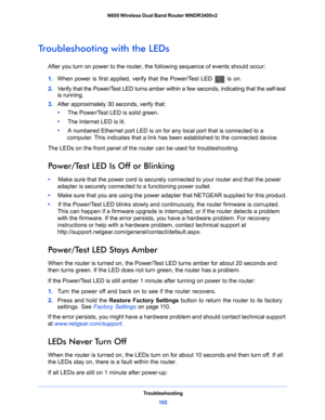 Page 102Troubleshooting102
N600 Wireless Dual Band Router WNDR3400v2 
Troubleshooting with the LEDs
After you turn on power to the router, the following sequence of events should occur:
1. 
When
 power is first applied, verify that the Power/Test LED  is on.
2.  V
erify that the Power/Test LED turns amber within a few seconds, indicating that the self-test 
is running.
3.  Af
ter approximately 30 seconds, verify that:
•      Th
e Power/Test LED is solid green.
•     Th
e Internet LED is lit.
•     A nu
mbered...