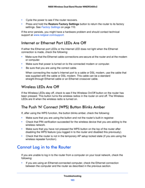 Page 103Troubleshooting
103  N600 Wireless Dual Band Router WNDR3400v2
•     Cycle the power to see if the router recovers.
•     Press and hold the Restore Factory Settings button to return the router to its factory 
settings. See 
Factory Settings on page 11 0.
If the error persists, you might have a hardware problem and should contact technical 
support at 
www.netgear.com/support.
Internet or Ethernet Port LEDs Are Off
If either the Ethernet port LEDs or the Internet LED does not light when the Ethernet...