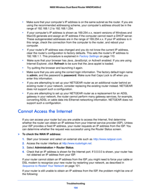 Page 104Troubleshooting
104 N600 Wireless Dual Band Router WNDR3400v2 
•     Make sure that your computer’s IP address is on the same subnet as the router. If you are 
using the recommended addressing scheme, your computer’s address should be in the 
range of 192.168.1.2 to 192.168.1.254. 
•     If your computer’s IP address is shown as 169.254.x.x, recent versions of Windows and 
MacOS generate and assign an IP address if the computer cannot reach a DHCP server. 
These autogenerated addresses are in the range...