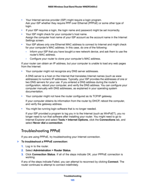 Page 105Troubleshooting
105  N600 Wireless Dual Band Router WNDR3400v2
•     Your Internet service provider (ISP) might require a login program.
Ask your ISP whether they require PPP over Ethernet (PPPoE) or some other type of 
login.
•     If your ISP requires a login, the login name and password might be set incorrectly.
•     Your ISP might check for your computer’s host name.
Assign the computer host name of your ISP account as the account name in the Internet 
Settings screen.
•     Your ISP allows only...