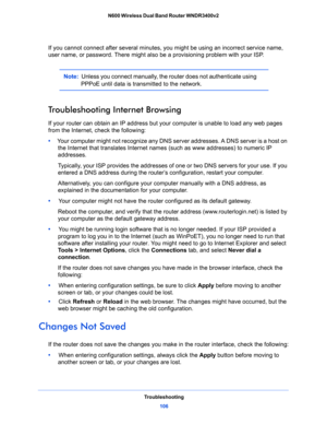 Page 106Troubleshooting
106 N600 Wireless Dual Band Router WNDR3400v2 
If you cannot connect after several minutes, you might be using an incorrect service name, 
user name, or password. There might also be a provisioning problem with your ISP.
Note:  Unless you connect manually, the router does not authenticate using 
PPPoE until data is transmitted to the network.
Troubleshooting Internet Browsing
If your router can obtain an IP address but your computer is unable to load any web pages 
from the Internet,...