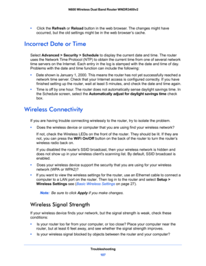 Page 107Troubleshooting
107  N600 Wireless Dual Band Router WNDR3400v2
•     Click the Refresh or Reload button in the web browser. The changes might have 
occurred, but the old settings might be in the web browser’s cache.
Incorrect Date or Time
Select Advanced > Security > Schedule to display the current date and time. The router 
uses the Network Time Protocol (NTP) to obtain the current time from one of several network 
time servers on the Internet. Each entry in the log is stamped with the date and time of...