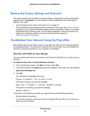 Page 108Troubleshooting
108 N600 Wireless Dual Band Router WNDR3400v2 
Restore the Factory Settings and Password
This section explains how to restore the factory settings, changing the router’s administration 
password back to password. You can erase the current configuration and restore factory 
defaults in two ways:
•     Use the Erase function of the router (see Erase on page 73).
•     Use the Restore Factory Settings button on the back of the router. See Factory Settings 
on page 11 0. If you restore the...