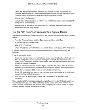 Page 109Troubleshooting
109  N600 Wireless Dual Band Router WNDR3400v2
Check that the appropriate LEDs are on for your network devices. If your router and 
computer are connected to a separate Ethernet switch, make sure that the link LEDs are 
on for the switch ports that are connected to your computer and router.
•     Wrong network configuration
Verify that the Ethernet card driver software and TCP/IP software are both installed and 
configured on your computer. 
Verify that the IP address for your router and...